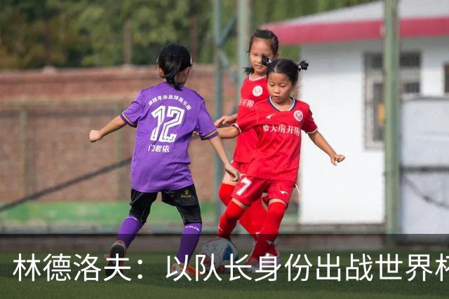 林德洛夫：以队长身份出战世界杯很自豪 希望能战胜老队友汉尼拔