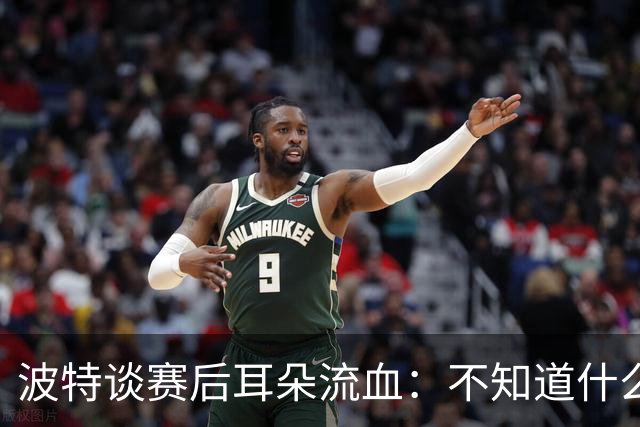波特谈赛后耳朵流血：不知道什么情况，被人抓了还是咬了一下